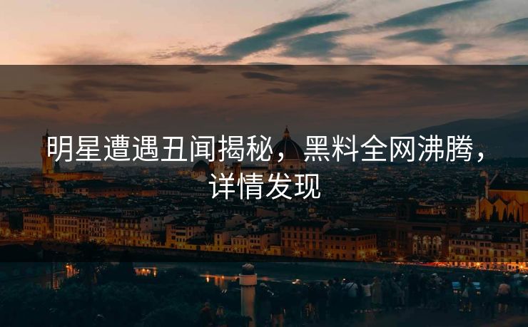 明星遭遇丑闻揭秘，黑料全网沸腾，详情发现