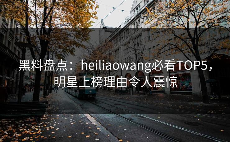 黑料盘点：heiliaowang必看TOP5，明星上榜理由令人震惊