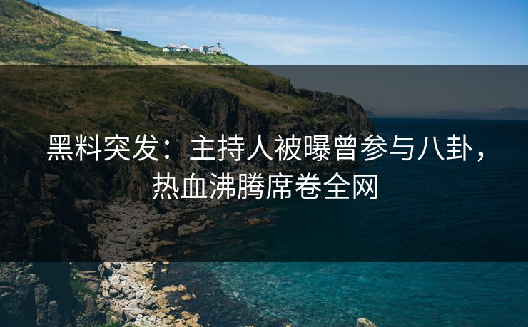 黑料突发：主持人被曝曾参与八卦，热血沸腾席卷全网