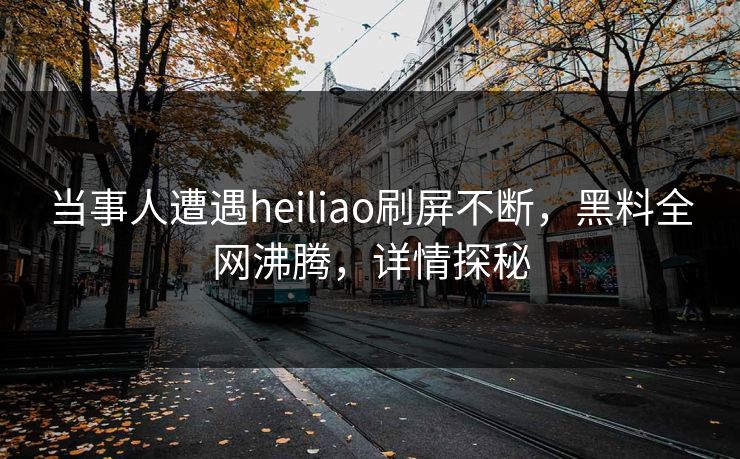 当事人遭遇heiliao刷屏不断，黑料全网沸腾，详情探秘