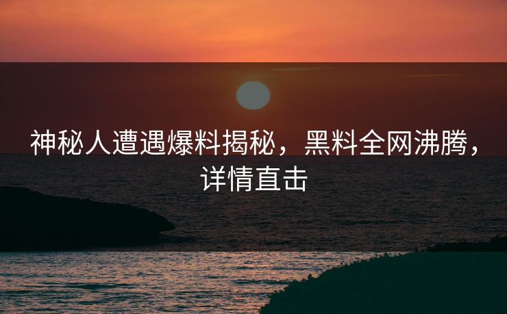 神秘人遭遇爆料揭秘，黑料全网沸腾，详情直击