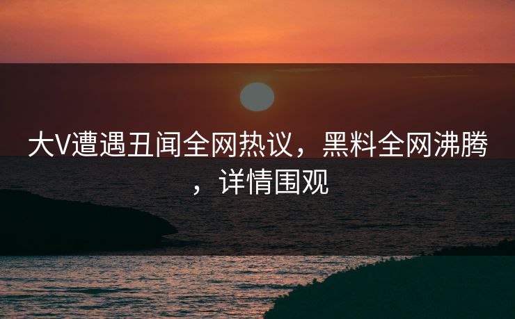 大V遭遇丑闻全网热议，黑料全网沸腾，详情围观