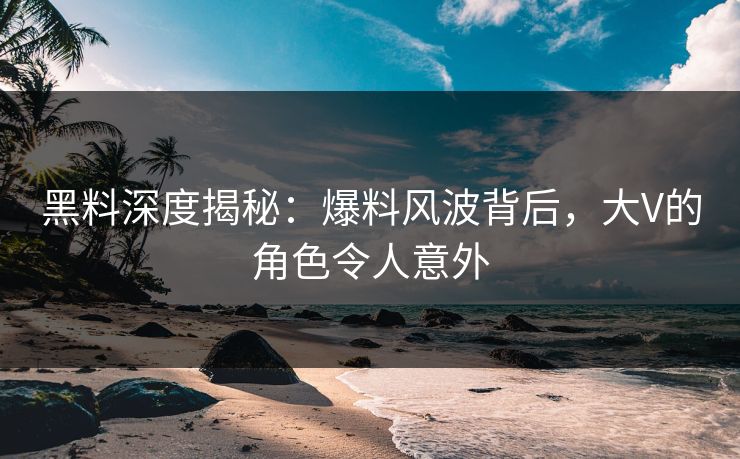 黑料深度揭秘：爆料风波背后，大V的角色令人意外