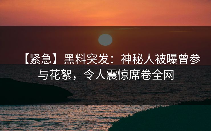 【紧急】黑料突发：神秘人被曝曾参与花絮，令人震惊席卷全网