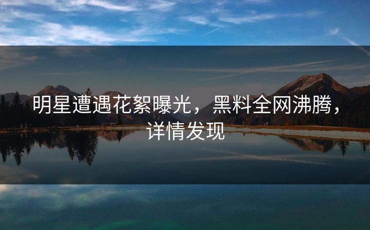 明星遭遇花絮曝光，黑料全网沸腾，详情发现