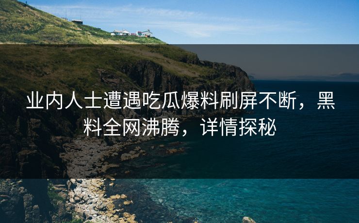 业内人士遭遇吃瓜爆料刷屏不断，黑料全网沸腾，详情探秘