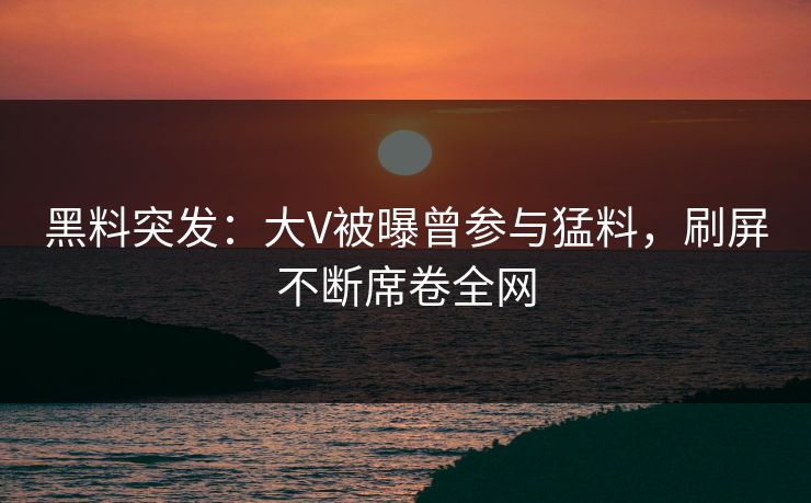 黑料突发：大V被曝曾参与猛料，刷屏不断席卷全网
