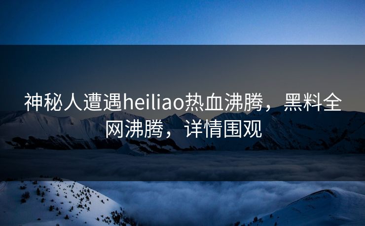 神秘人遭遇heiliao热血沸腾，黑料全网沸腾，详情围观