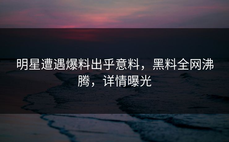 明星遭遇爆料出乎意料，黑料全网沸腾，详情曝光  第1张