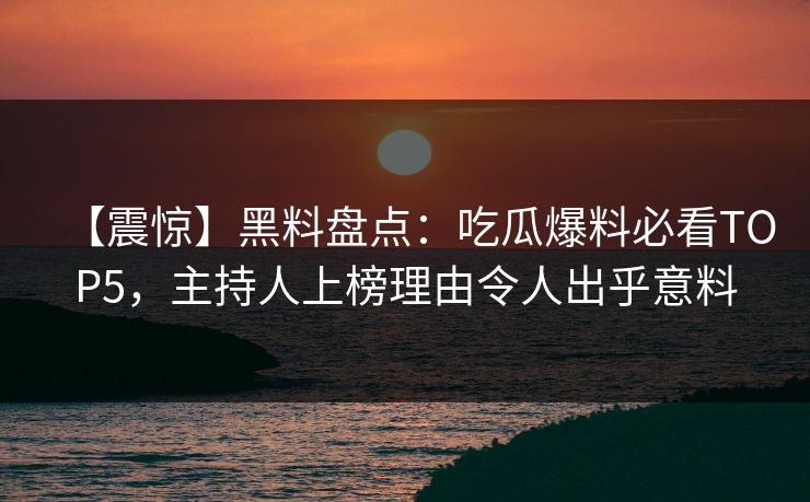 【震惊】黑料盘点：吃瓜爆料必看TOP5，主持人上榜理由令人出乎意料