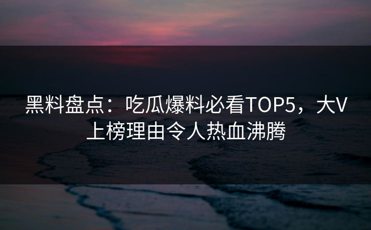 黑料盘点：吃瓜爆料必看TOP5，大V上榜理由令人热血沸腾  第1张