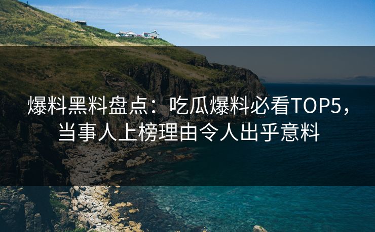 爆料黑料盘点：吃瓜爆料必看TOP5，当事人上榜理由令人出乎意料  第1张