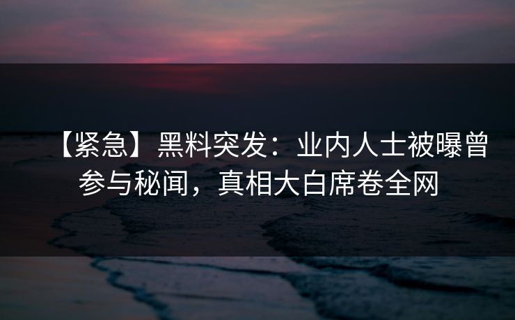【紧急】黑料突发：业内人士被曝曾参与秘闻，真相大白席卷全网  第1张