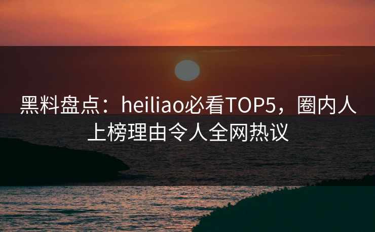 黑料盘点：heiliao必看TOP5，圈内人上榜理由令人全网热议  第1张