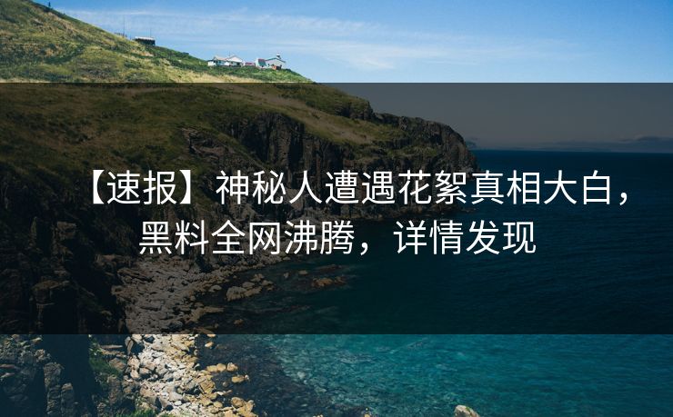 【速报】神秘人遭遇花絮真相大白，黑料全网沸腾，详情发现
