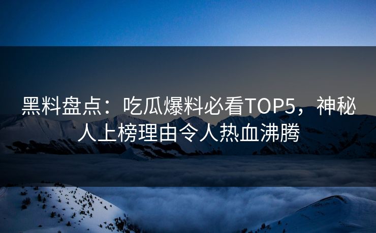 黑料盘点：吃瓜爆料必看TOP5，神秘人上榜理由令人热血沸腾  第1张