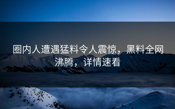圈内人遭遇猛料令人震惊，黑料全网沸腾，详情速看  第1张