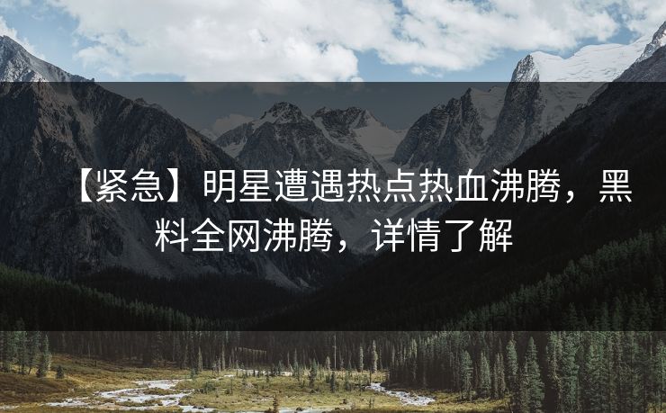 【紧急】明星遭遇热点热血沸腾，黑料全网沸腾，详情了解  第1张