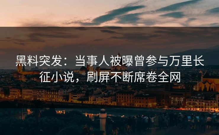 黑料突发：当事人被曝曾参与万里长征小说，刷屏不断席卷全网