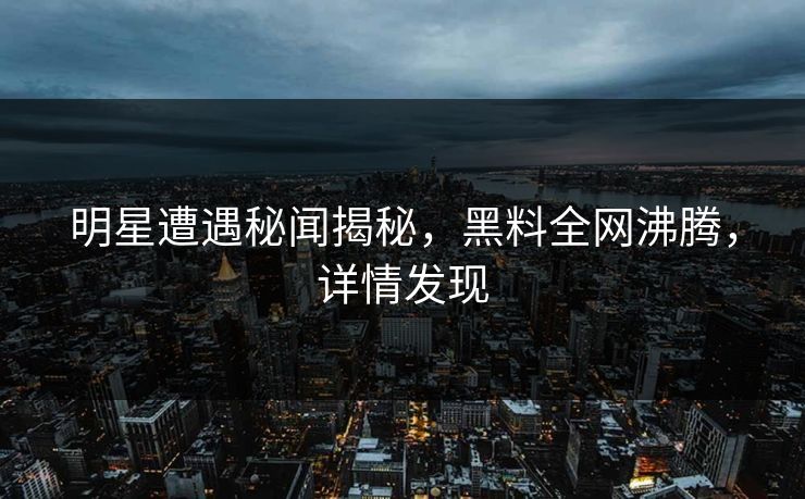 明星遭遇秘闻揭秘，黑料全网沸腾，详情发现