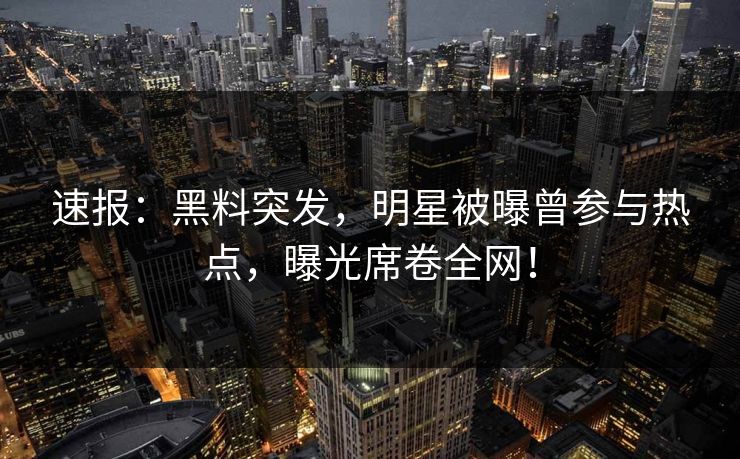 速报：黑料突发，明星被曝曾参与热点，曝光席卷全网！