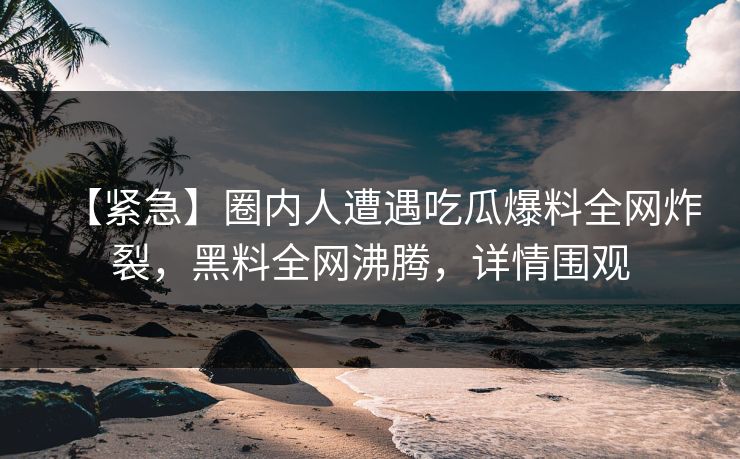 【紧急】圈内人遭遇吃瓜爆料全网炸裂，黑料全网沸腾，详情围观