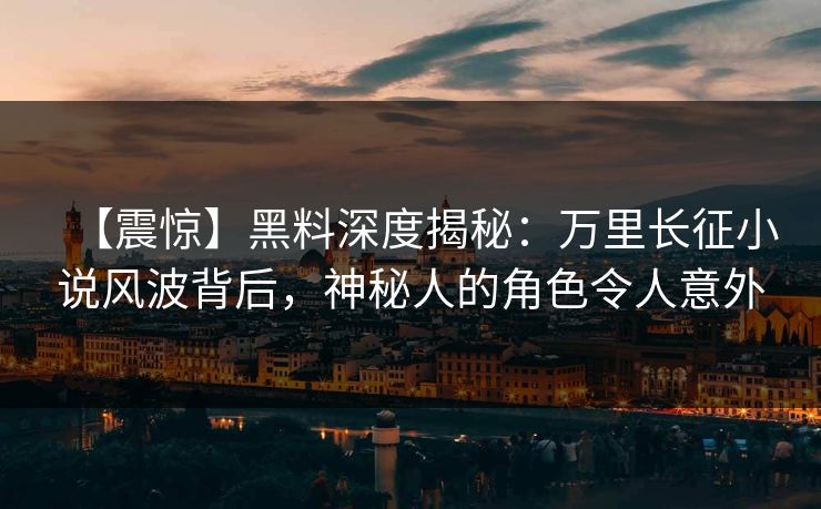 【震惊】黑料深度揭秘：万里长征小说风波背后，神秘人的角色令人意外