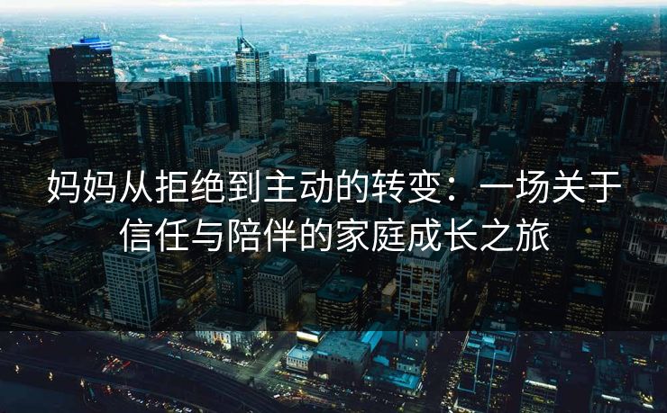 妈妈从拒绝到主动的转变：一场关于信任与陪伴的家庭成长之旅