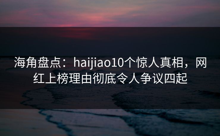 海角盘点：haijiao10个惊人真相，网红上榜理由彻底令人争议四起
