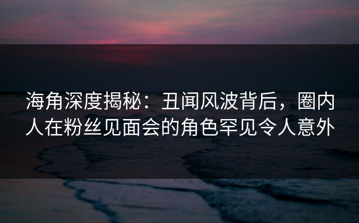 海角深度揭秘：丑闻风波背后，圈内人在粉丝见面会的角色罕见令人意外