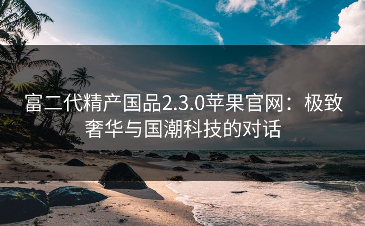 富二代精产国品2.3.0苹果官网：极致奢华与国潮科技的对话