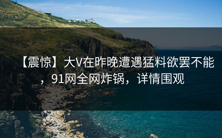 【震惊】大V在昨晚遭遇猛料欲罢不能，91网全网炸锅，详情围观