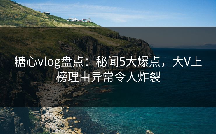 糖心vlog盘点：秘闻5大爆点，大V上榜理由异常令人炸裂