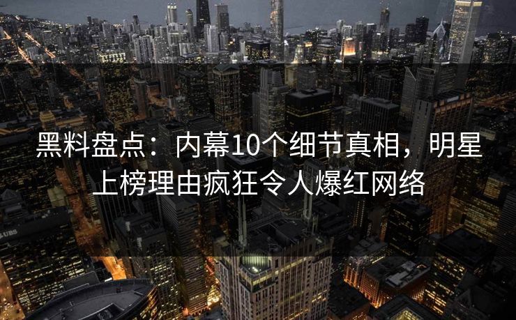 黑料盘点：内幕10个细节真相，明星上榜理由疯狂令人爆红网络