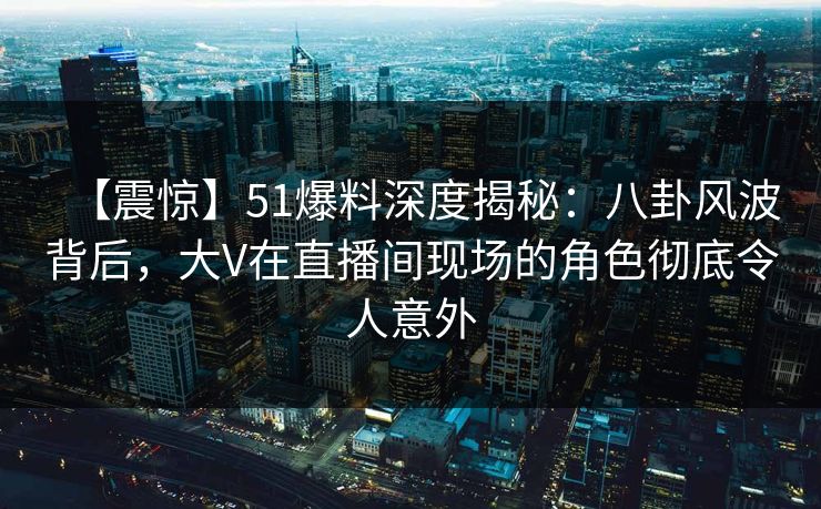 【震惊】51爆料深度揭秘：八卦风波背后，大V在直播间现场的角色彻底令人意外