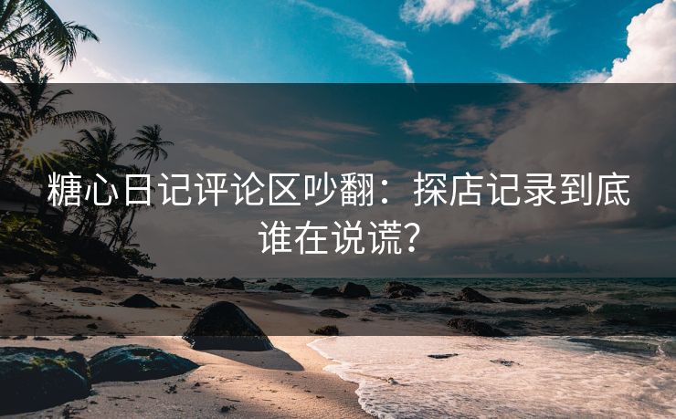 糖心日记评论区吵翻：探店记录到底谁在说谎？