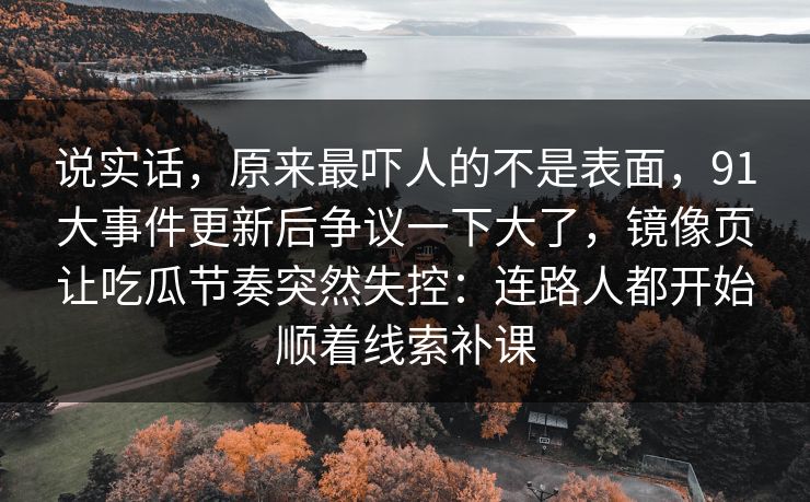 说实话，原来最吓人的不是表面，91大事件更新后争议一下大了，镜像页让吃瓜节奏突然失控：连路人都开始顺着线索补课