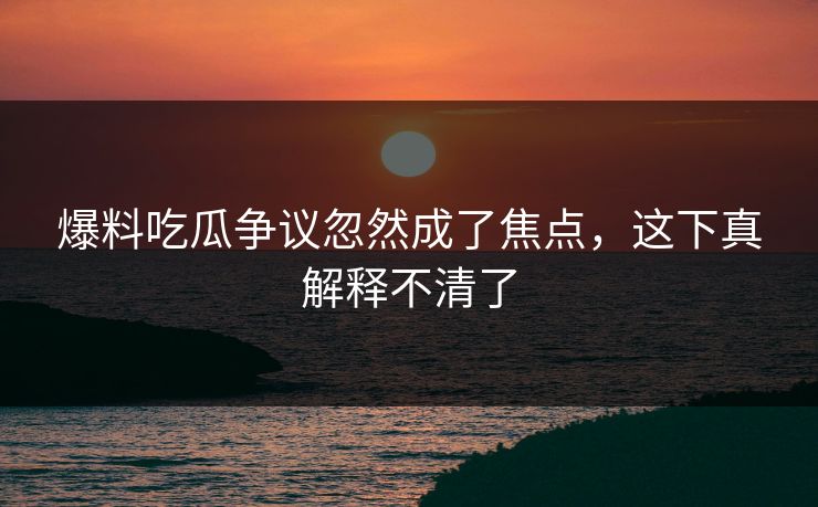 爆料吃瓜争议忽然成了焦点，这下真解释不清了