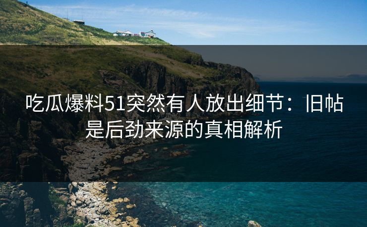 吃瓜爆料51突然有人放出细节：旧帖是后劲来源的真相解析